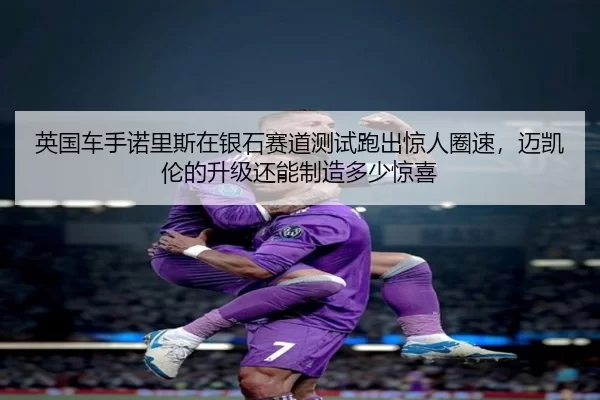 英国车手诺里斯在银石赛道测试跑出惊人圈速，迈凯伦的升级还能制造多少惊喜